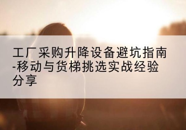 花都移动式升降机怎么选-工厂采购升降设备避坑指南-移动与货梯挑选实战经验分享