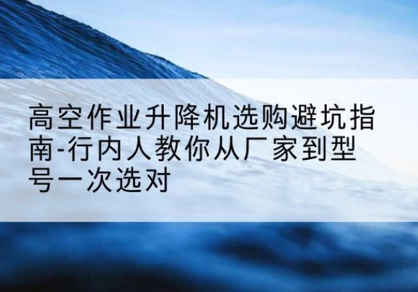 花都升降平台厂家-高空作业升降机选购避坑指南-行内人教你从厂家到型号一次选对
