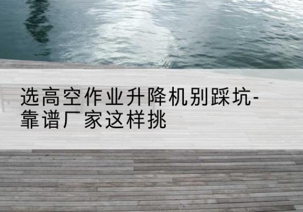 花都剪叉式升降机厂家-选高空作业升降机别踩坑-靠谱厂家这样挑