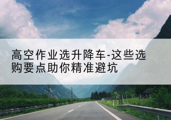 花都升降车厂家-高空作业选升降车-这些选购要点助你*避坑