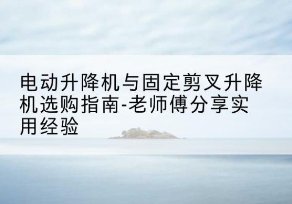 花都电动升降机怎么选-电动升降机与固定剪叉升降机选购指南-老师傅分享实用经验