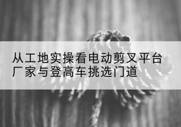 花都电动剪叉升降平台厂家-从工地实操看电动剪叉平台厂家与登高车挑选门道
